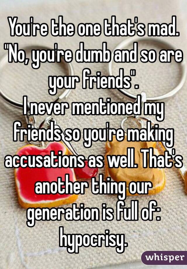 You're the one that's mad. "No, you're dumb and so are your friends".
I never mentioned my friends so you're making accusations as well. That's another thing our generation is full of: hypocrisy. 