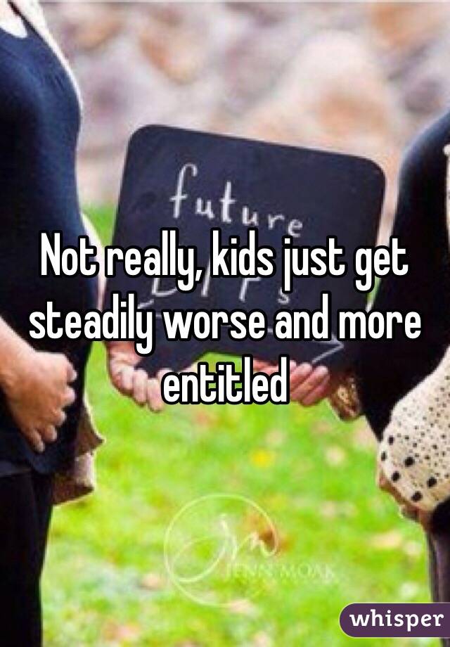 Not really, kids just get steadily worse and more entitled