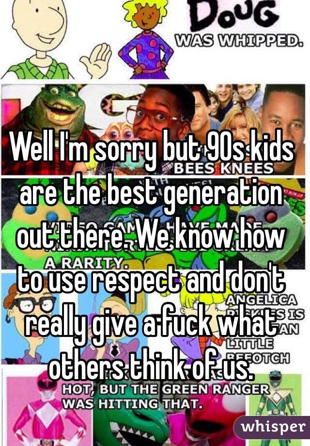 Well I'm sorry but 90s kids are the best generation out there. We know how to use respect and don't really give a fuck what others think of us. 