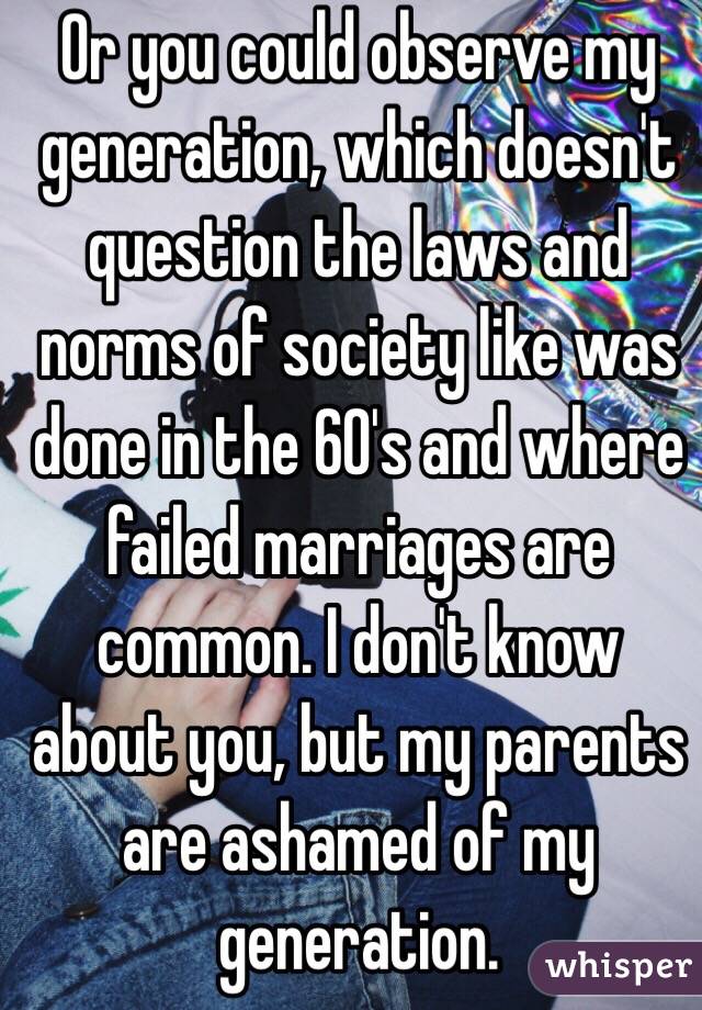 Or you could observe my generation, which doesn't question the laws and norms of society like was done in the 60's and where failed marriages are common. I don't know about you, but my parents are ashamed of my generation. 