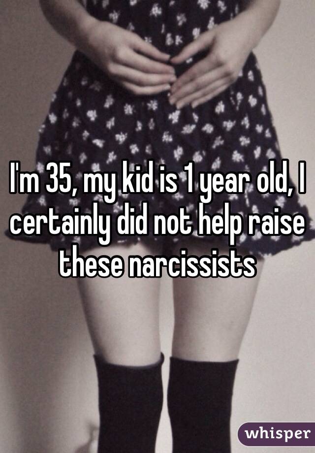 I'm 35, my kid is 1 year old, I certainly did not help raise these narcissists 