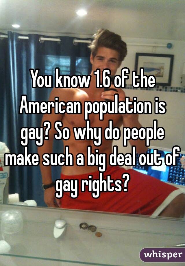 You know 1.6 of the American population is gay? So why do people make such a big deal out of gay rights? 