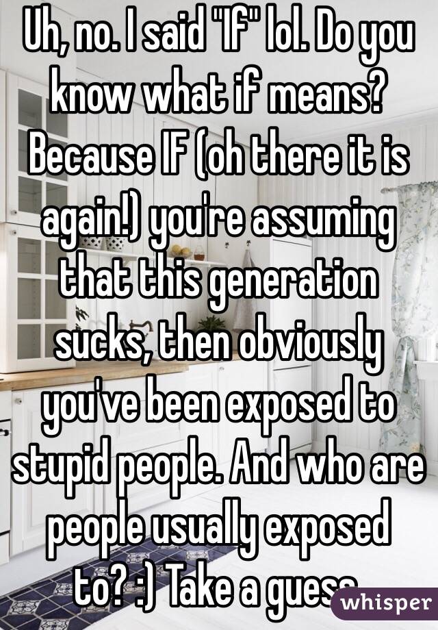 Uh, no. I said "If" lol. Do you know what if means? Because IF (oh there it is again!) you're assuming that this generation sucks, then obviously you've been exposed to stupid people. And who are people usually exposed to? :) Take a guess. 