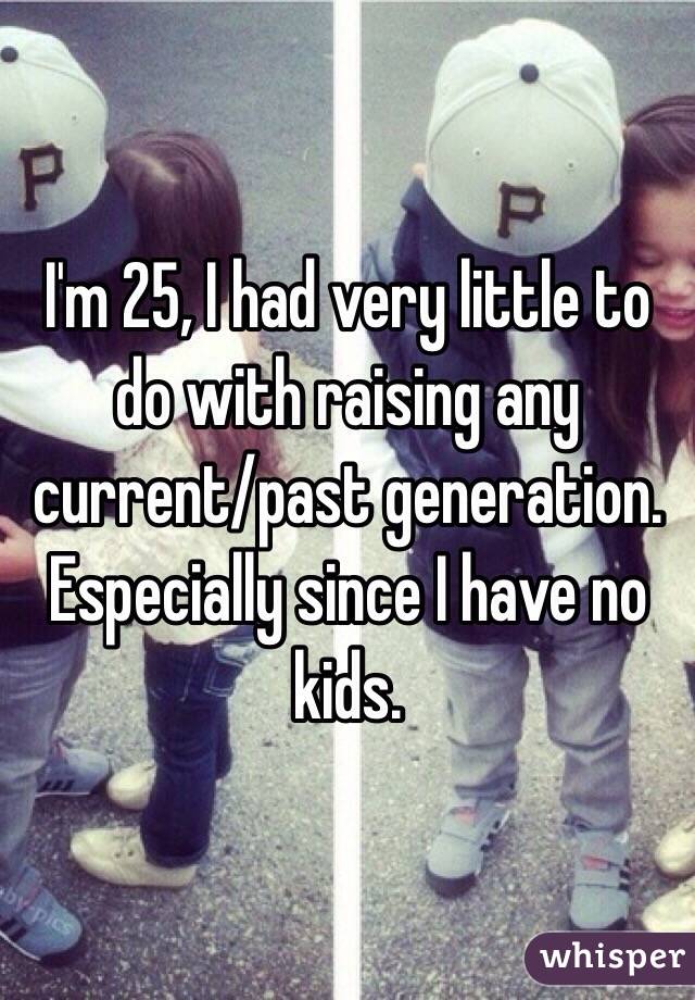 I'm 25, I had very little to do with raising any current/past generation. Especially since I have no kids.