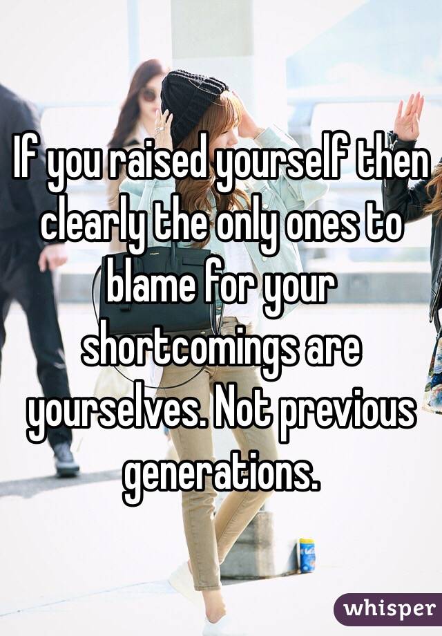 If you raised yourself then clearly the only ones to blame for your shortcomings are yourselves. Not previous generations. 