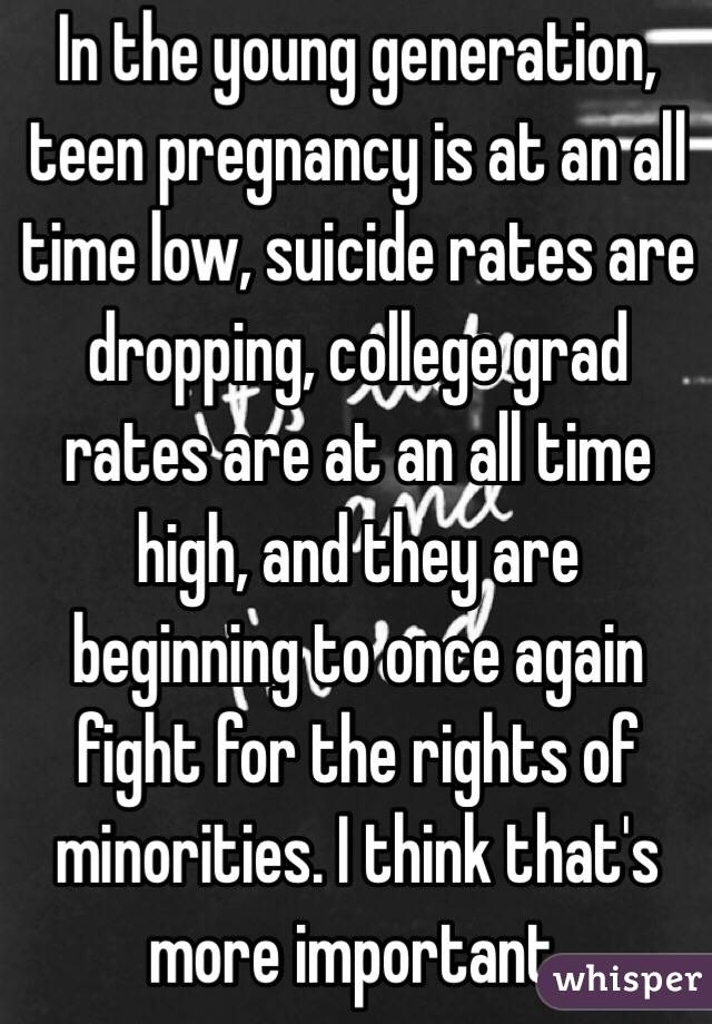 In the young generation, teen pregnancy is at an all time low, suicide rates are dropping, college grad rates are at an all time high, and they are beginning to once again fight for the rights of minorities. I think that's more important. 