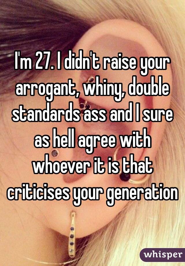 I'm 27. I didn't raise your arrogant, whiny, double standards ass and I sure as hell agree with whoever it is that criticises your generation 