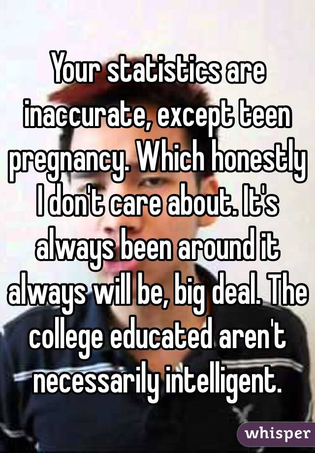 Your statistics are inaccurate, except teen pregnancy. Which honestly I don't care about. It's always been around it always will be, big deal. The college educated aren't necessarily intelligent. 