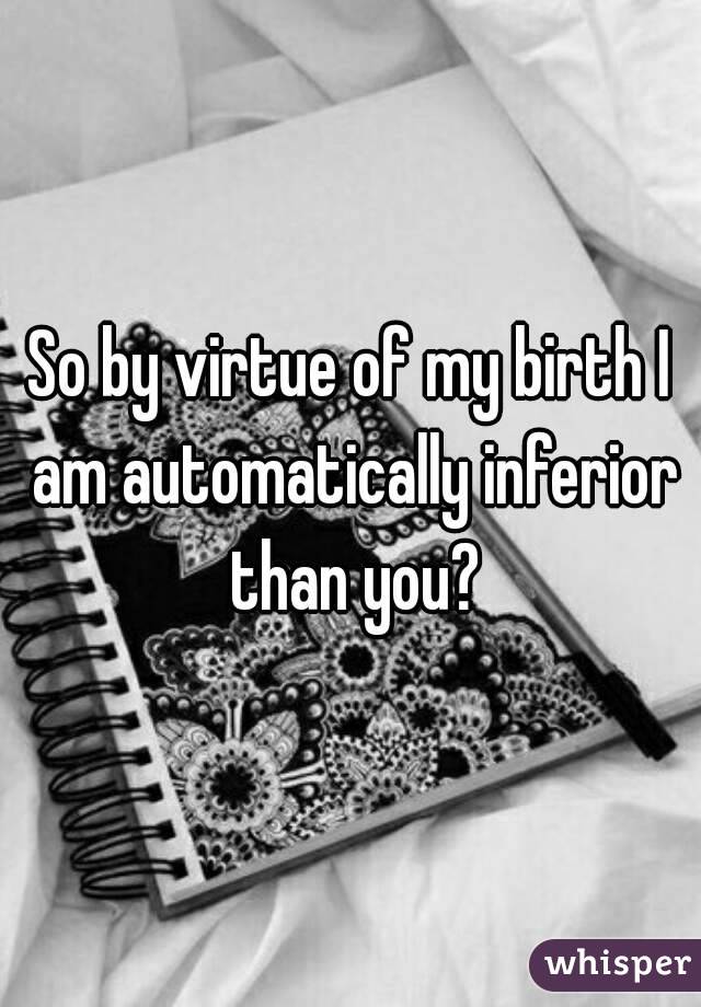 So by virtue of my birth I am automatically inferior than you?