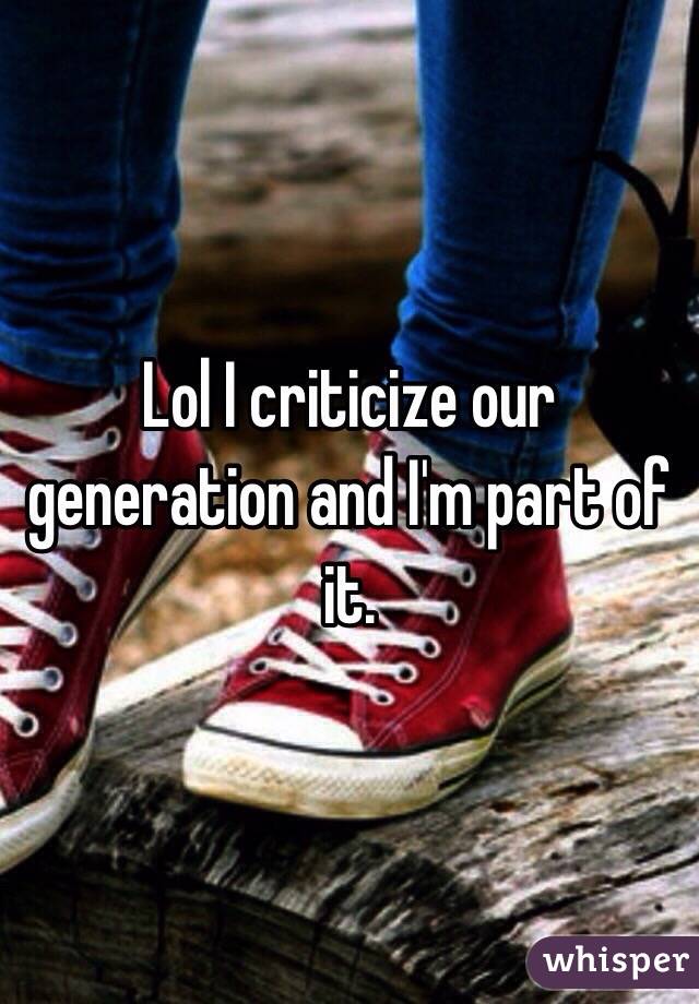 Lol I criticize our generation and I'm part of it. 