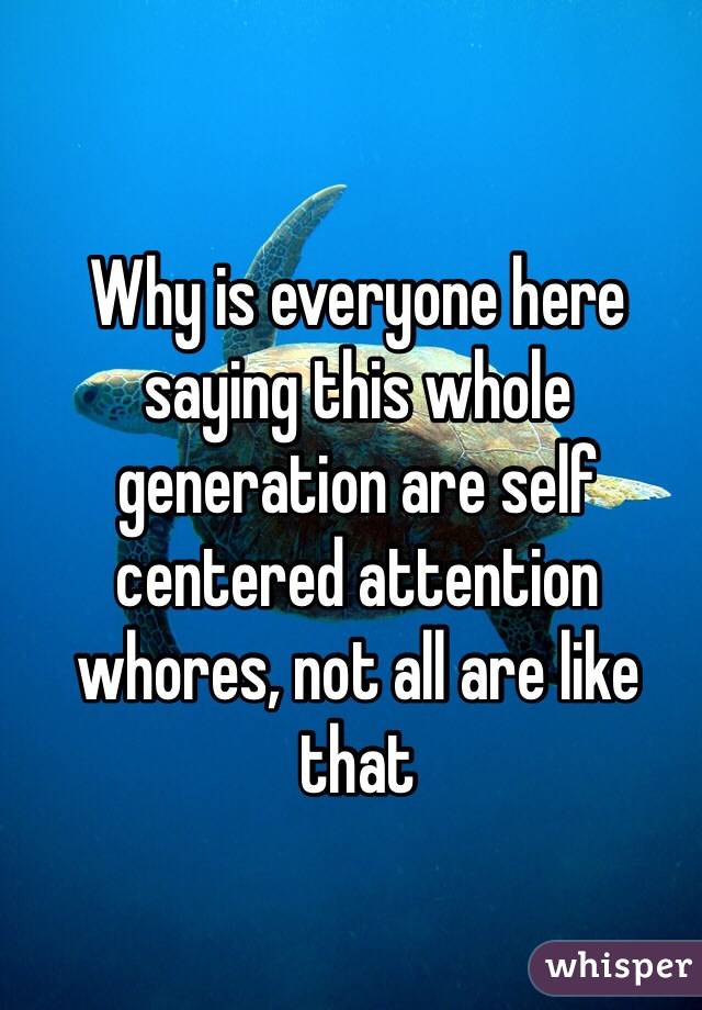 Why is everyone here saying this whole generation are self centered attention whores, not all are like that