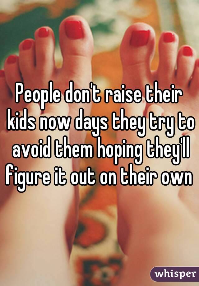 People don't raise their kids now days they try to avoid them hoping they'll figure it out on their own 