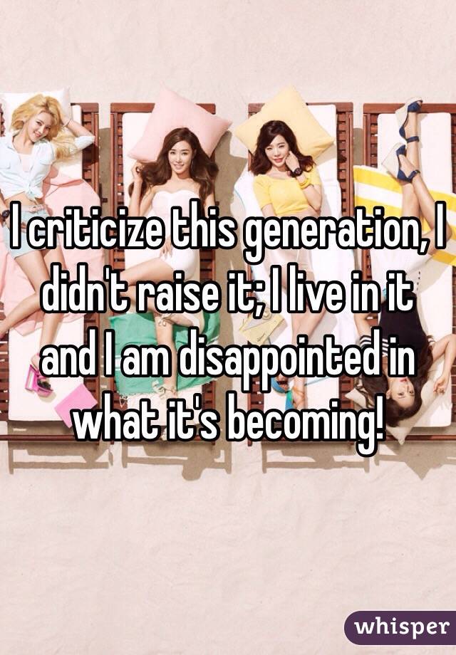 I criticize this generation, I didn't raise it; I live in it and I am disappointed in what it's becoming! 