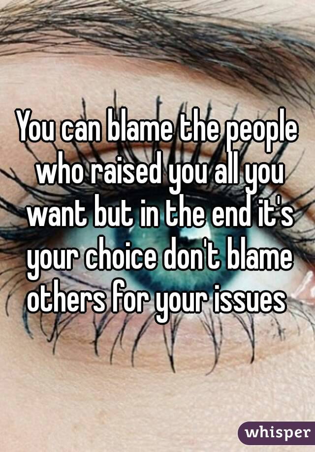 You can blame the people who raised you all you want but in the end it's your choice don't blame others for your issues 