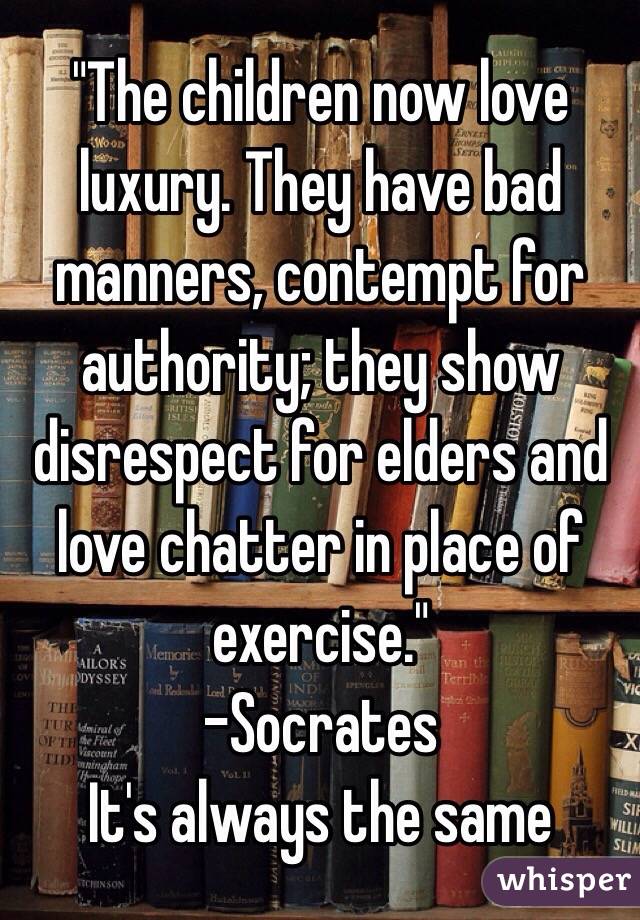 "The children now love luxury. They have bad manners, contempt for authority; they show disrespect for elders and love chatter in place of exercise."
-Socrates
It's always the same