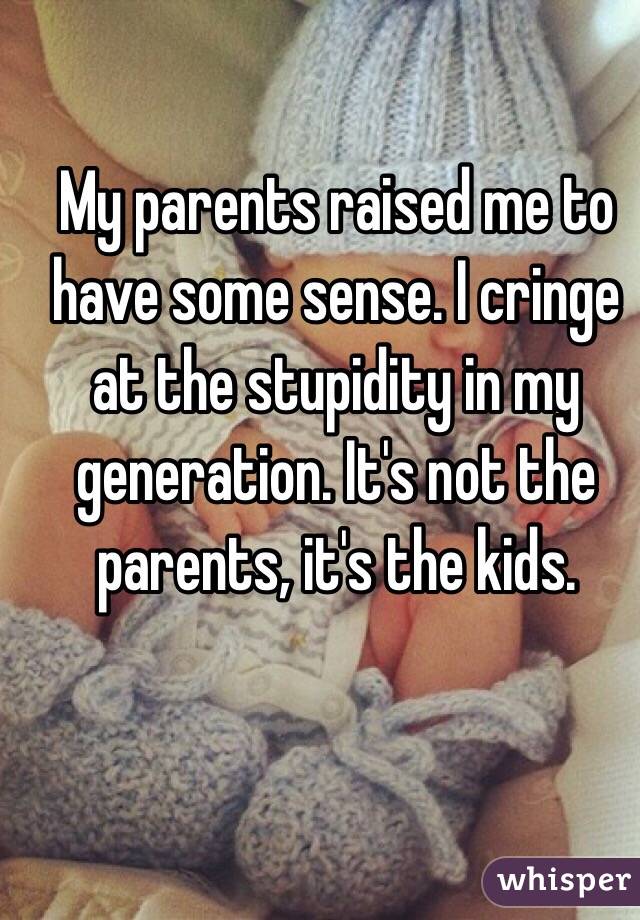 My parents raised me to have some sense. I cringe at the stupidity in my generation. It's not the parents, it's the kids. 