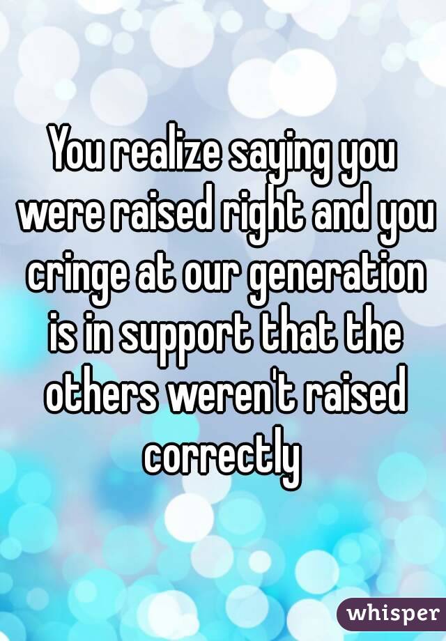 You realize saying you were raised right and you cringe at our generation is in support that the others weren't raised correctly 