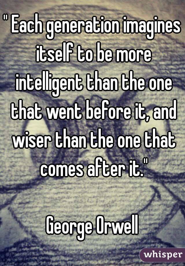 " Each generation imagines itself to be more intelligent than the one that went before it, and wiser than the one that comes after it."

George Orwell