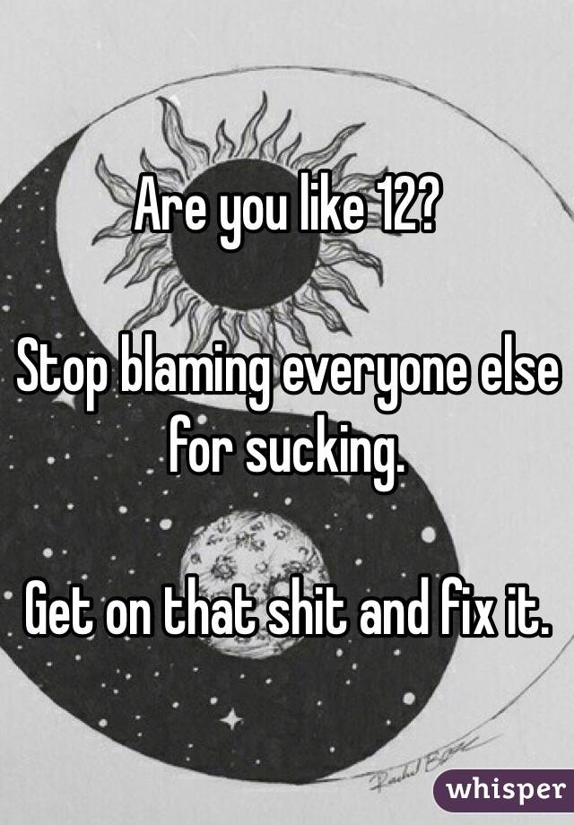 Are you like 12? 

Stop blaming everyone else for sucking. 

Get on that shit and fix it. 