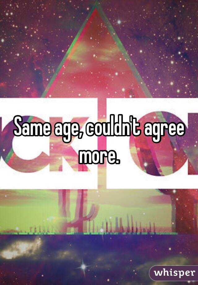 Same age, couldn't agree more.