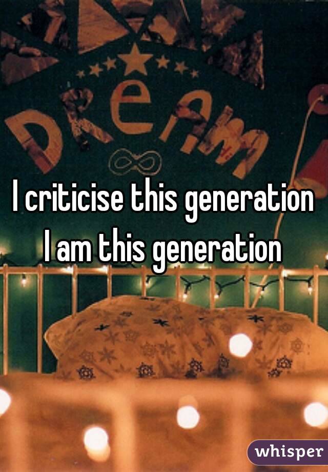 I criticise this generation
I am this generation