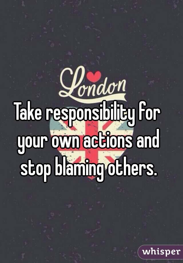 Take responsibility for your own actions and stop blaming others.