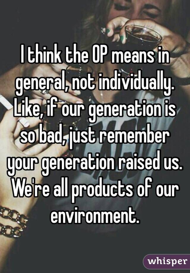 I think the OP means in general, not individually. Like, if our generation is so bad, just remember your generation raised us. We're all products of our environment.