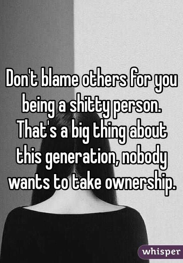 Don't blame others for you being a shitty person. That's a big thing about this generation, nobody wants to take ownership.