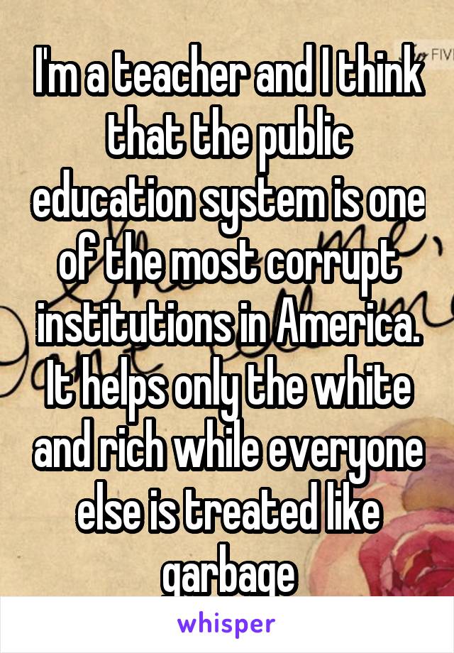 I'm a teacher and I think that the public education system is one of the most corrupt institutions in America. It helps only the white and rich while everyone else is treated like garbage