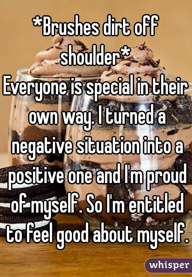 *Brushes dirt off shoulder* 
Everyone is special in their own way. I turned a negative situation into a positive one and I'm proud of myself. So I'm entitled to feel good about myself.