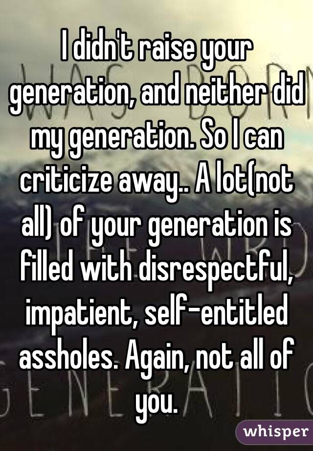 I didn't raise your generation, and neither did my generation. So I can criticize away.. A lot(not all) of your generation is filled with disrespectful, impatient, self-entitled assholes. Again, not all of you.