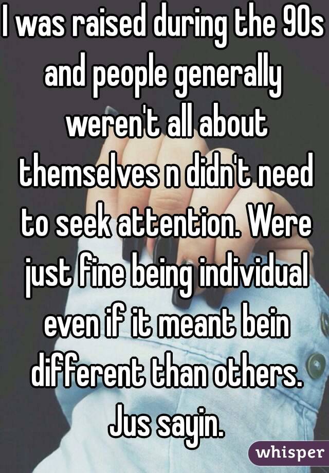 I was raised during the 90s and people generally  weren't all about themselves n didn't need to seek attention. Were just fine being individual even if it meant bein different than others. Jus sayin.