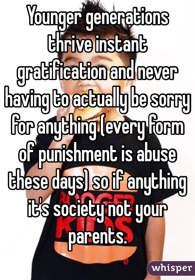 Younger generations thrive instant gratification and never having to actually be sorry for anything (every form of punishment is abuse these days) so if anything it's society not your parents. 