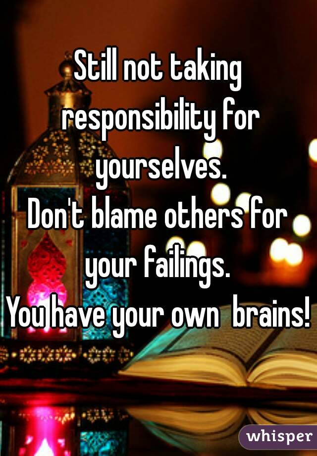 Still not taking responsibility for yourselves.
Don't blame others for your failings. 
You have your own  brains! 