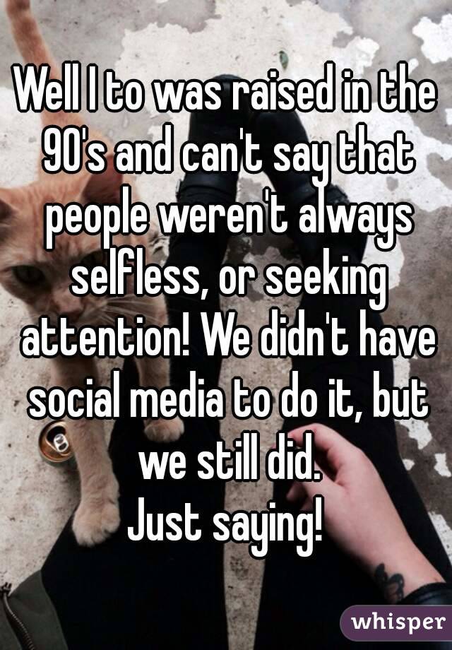 Well I to was raised in the 90's and can't say that people weren't always selfless, or seeking attention! We didn't have social media to do it, but we still did.
Just saying!