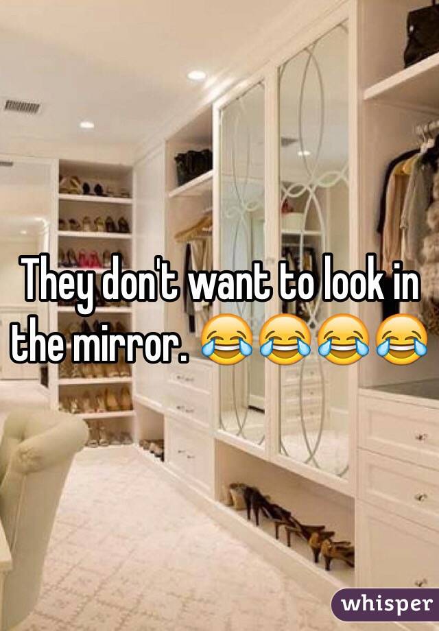 They don't want to look in the mirror. 😂😂😂😂
