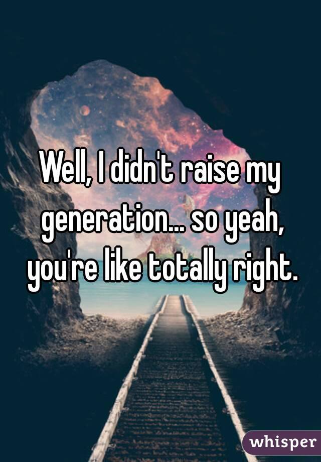 Well, I didn't raise my generation... so yeah, you're like totally right.