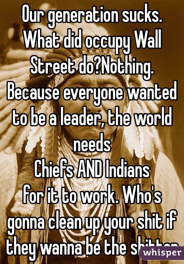 Our generation sucks. 
What did occupy Wall Street do?Nothing. Because everyone wanted to be a leader, the world needs 
Chiefs AND Indians 
for it to work. Who's gonna clean up your shit if they wanna be the shitter