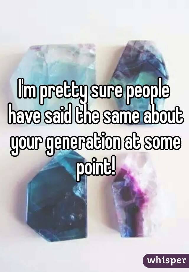 I'm pretty sure people have said the same about your generation at some point!