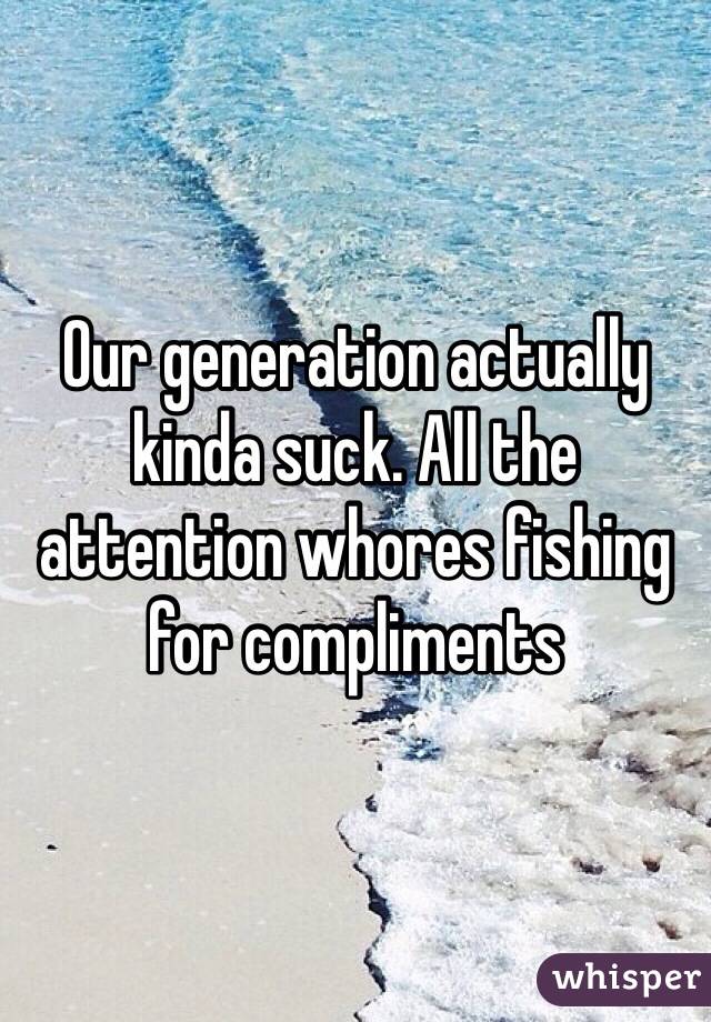 Our generation actually kinda suck. All the attention whores fishing for compliments