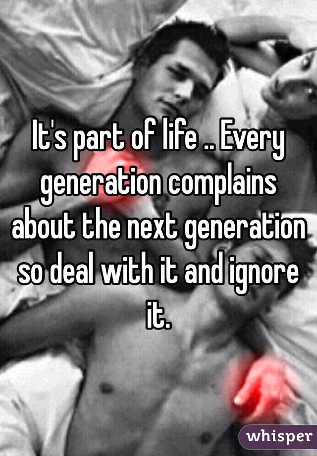 It's part of life .. Every generation complains about the next generation so deal with it and ignore it.