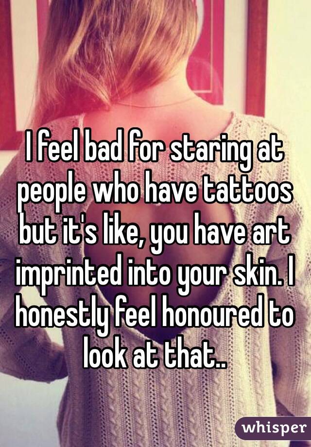 I feel bad for staring at people who have tattoos but it's like, you have art imprinted into your skin. I honestly feel honoured to look at that..
