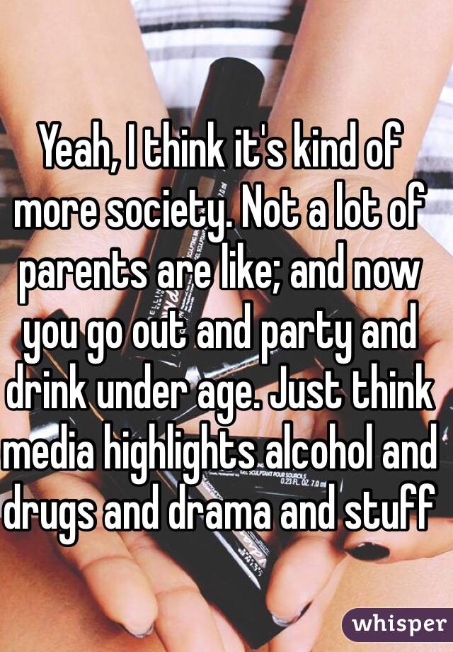 Yeah, I think it's kind of more society. Not a lot of parents are like; and now you go out and party and drink under age. Just think media highlights alcohol and drugs and drama and stuff