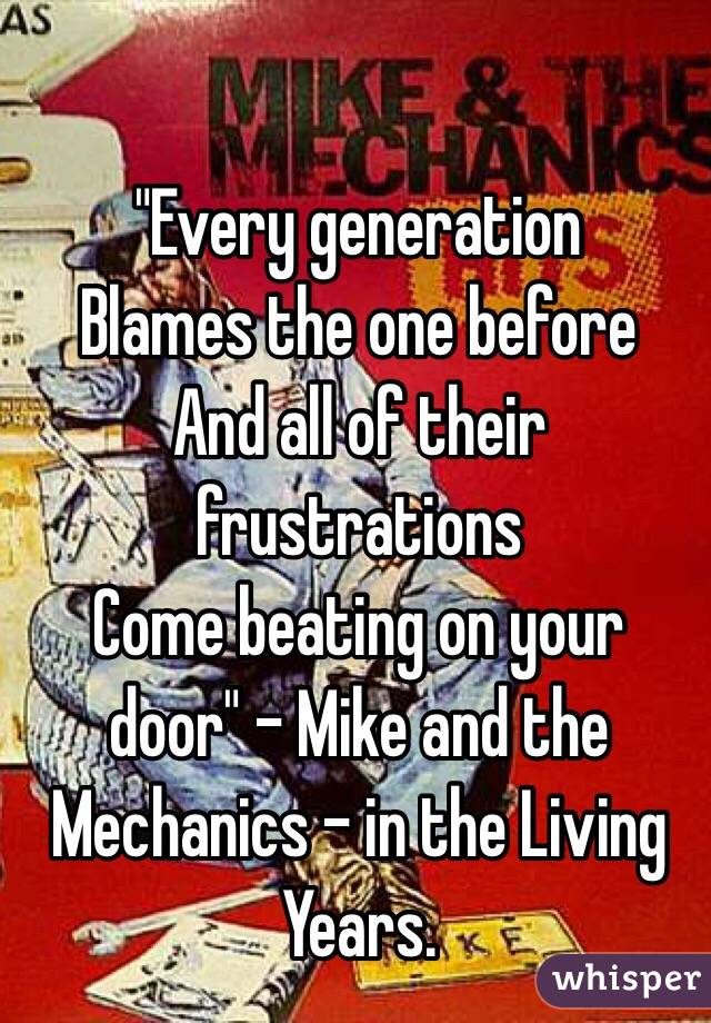 "Every generation
Blames the one before
And all of their frustrations
Come beating on your door" - Mike and the Mechanics - in the Living Years. 