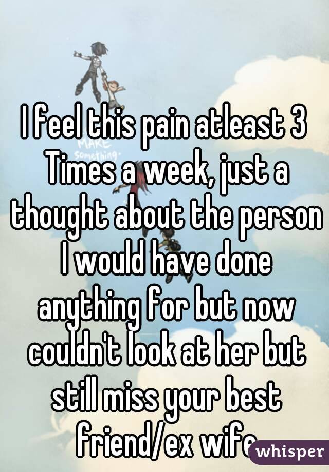 I feel this pain atleast 3 Times a week, just a thought about the person I would have done anything for but now couldn't look at her but still miss your best friend/ex wife