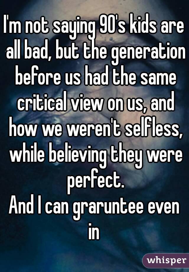 I'm not saying 90's kids are all bad, but the generation before us had the same critical view on us, and how we weren't selfless, while believing they were perfect.
And I can graruntee even in 