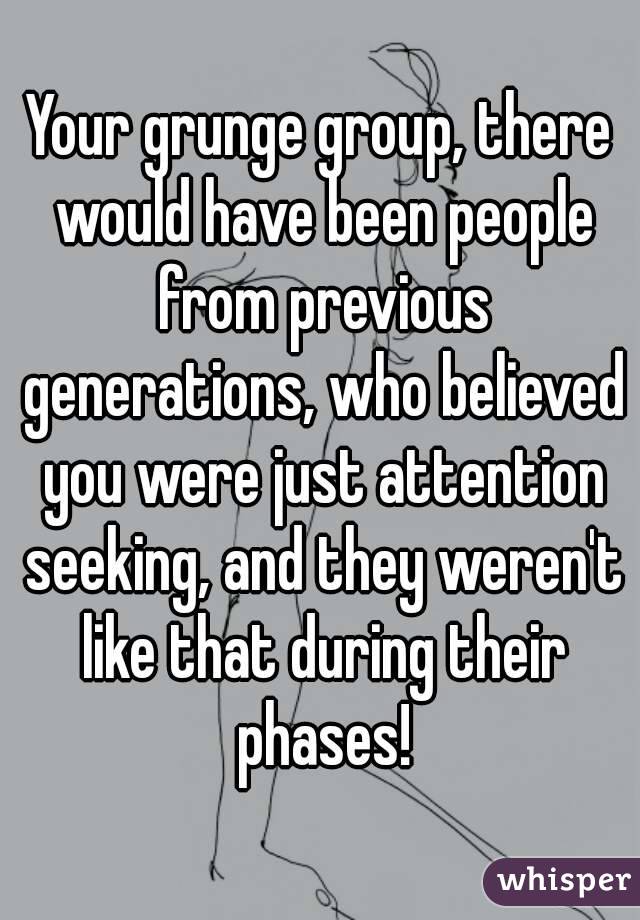 Your grunge group, there would have been people from previous generations, who believed you were just attention seeking, and they weren't like that during their phases!