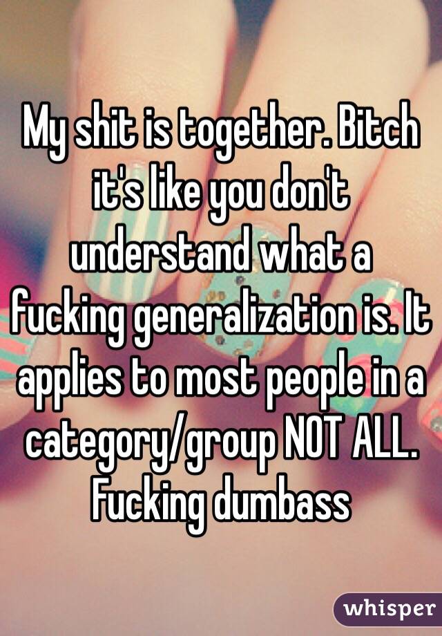 My shit is together. Bitch it's like you don't understand what a fucking generalization is. It applies to most people in a category/group NOT ALL. Fucking dumbass