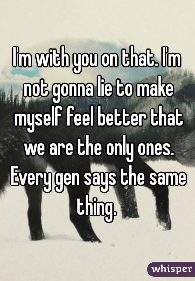 I'm with you on that. I'm not gonna lie to make myself feel better that we are the only ones. Every gen says the same thing. 