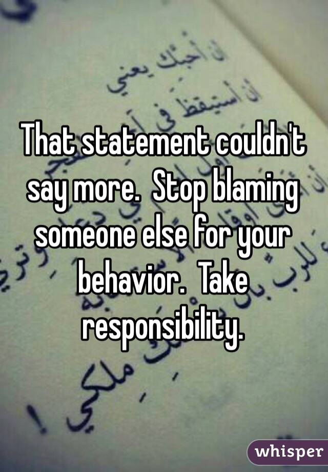 That statement couldn't say more.  Stop blaming someone else for your behavior.  Take responsibility. 